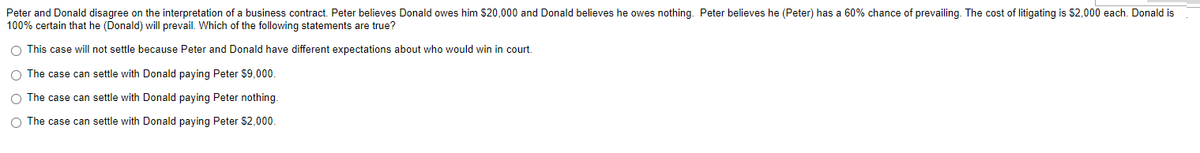 Peter and Donald disagree on the interpretation of a business contract. Peter believes Donald owes him $20,000 and Donald believes he owes nothing. Peter believes he (Peter) has a 60% chance of prevailing. The cost of litigating is $2,000 each. Donald is
100% certain that he (Donald) will prevail. Which of the following statements are true?
O This case will not settle because Peter and Donald have different expectations about who would win in court.
O The case can settle with Donald paying Peter $9,000.
O The case can settle with Donald paying Peter nothing.
O The case can settle with Donald paying Peter $2,000.
