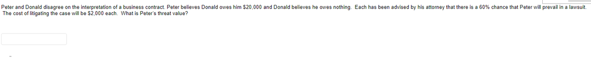 Peter and Donald disagree on the interpretation of a business contract. Peter believes Donald owes him $20,000 and Donald believes he owes nothing. Each has been advised by his attorney that there is a 60% chance that Peter will prevail in a lawsuit.
The cost of litigating the case will be $2,000 each. What is Peter's threat value?
