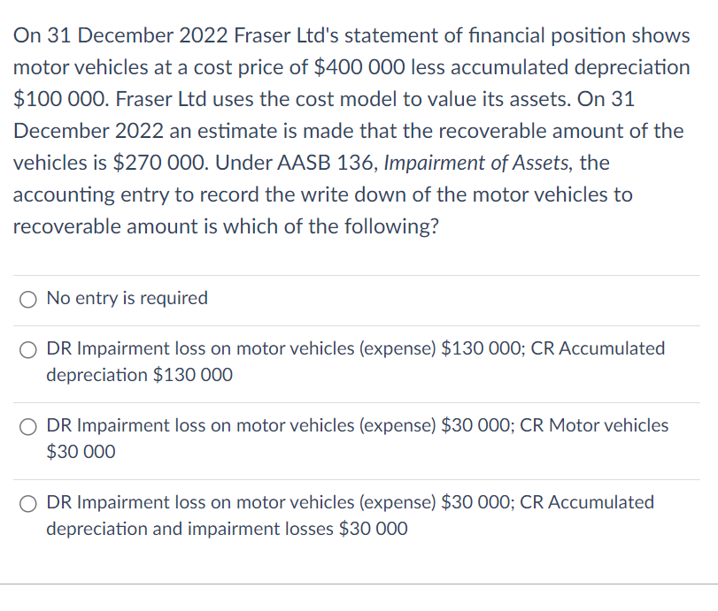 On 31 December 2022 Fraser Ltd's statement of financial position shows
motor vehicles at a cost price of $400 000 less accumulated depreciation
$100 000. Fraser Ltd uses the cost model to value its assets. On 31
December 2022 an estimate is made that the recoverable amount of the
vehicles is $270 000. Under AASB 136, Impairment of Assets, the
accounting entry to record the write down of the motor vehicles to
recoverable amount is which of the following?
O No entry is required
DR Impairment loss on motor vehicles (expense) $130 000; CR Accumulated
depreciation $130 000
DR Impairment loss on motor vehicles (expense) $30 000; CR Motor vehicles
$30 000
DR Impairment loss on motor vehicles (expense) $30 000; CR Accumulated
depreciation and impairment losses $30 000