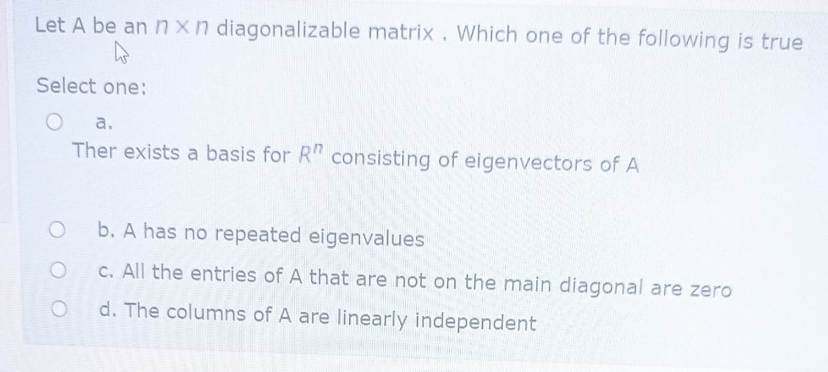 Let A be an nxn diagonalizable matrix. Which one of the following is true
Select one:
a.
Ther exists a basis for R" consisting of eigenvectors of A
b. A has no repeated eigenvalues
C. All the entries of A that are not on the main diagonal are zero
d. The columns of A are linearly independent
