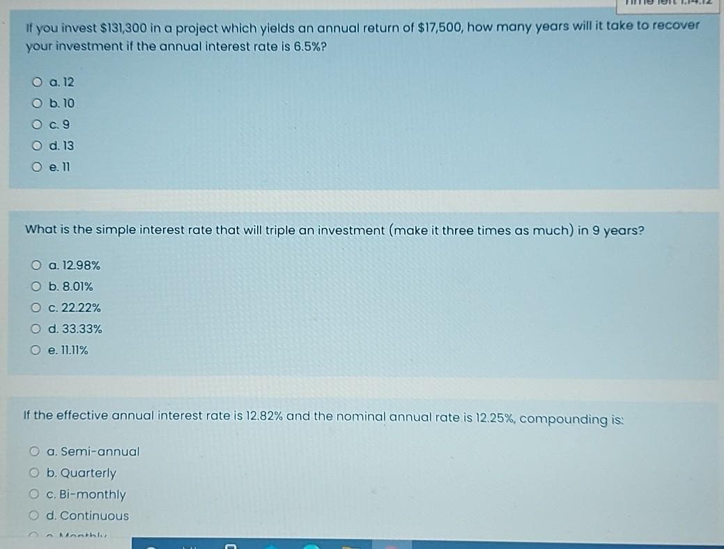 If you invest $131,300 in a project which yields an annual return of $17,500, how many years will it take to recover
your investment if the annual interest rate is 6.5%?
O a. 12
O b. 10
O .9
O d. 13
O e.11
What is the simple interest rate that will triple an investment (make it three tìmes as much) in 9 years?
O a. 12.98%
O b. 8.01%
O c. 22.22%
O d. 33.33%
O e. 11.11%
If the effective annual interest rate is 12.82% and the nominal annual rate is 12.25 %, compounding is:
O a. Semi-annual
O b. Quarterly
O C. Bi-monthly
O d. Continuous
Monthlu
