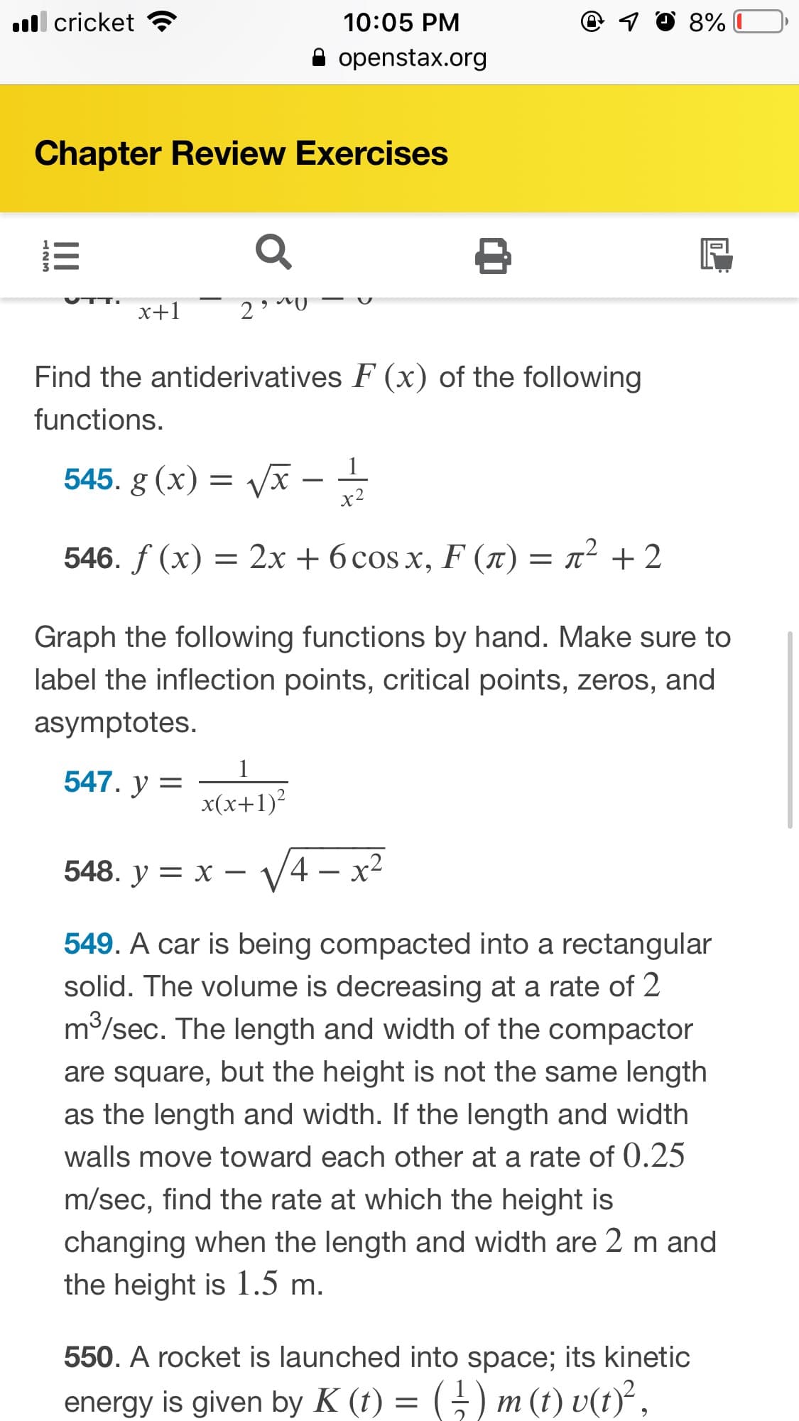 q ☺ 8%
ull cricket
10:05 PM
openstax.org
Chapter Review Exercises
x+1
Find the antiderivatives F (x) of the following
functions.
545. g (x) = Vx -
х2
= x² + 2
= 2x + 6 cos x, F (t)
546. ƒ (x)
Graph the following functions by hand. Make sure to
label the inflection points, critical points, zeros, and
asymptotes.
1
547. y =
x(x+1)?
V4 – x2
548. у — х
— у
549. A car is being compacted into a rectangular
solid. The volume is decreasing at a rate of 2
m3/sec. The length and width of the compactor
are square, but the height is not the same length
as the length and width. If the length and width
walls move toward each other at a rate of 0.25
m/sec, find the rate at which the height is
changing when the length and width are 2 m and
the height is 1.5 m.
550. A rocket is launched into space; its kinetic
() m (t) v(t)},
energy is given by K (t) =
II
