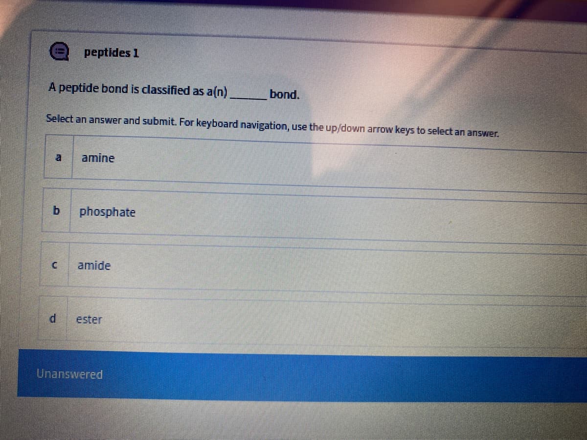 peptides 1
A peptide bond is classified as a(n)
bond.
Select an answer and submit. For keyboard navigation, use the up/down arrow keys to select an answer.
a.
amine
b.
phosphate
amide
P.
ester
Unanswered
