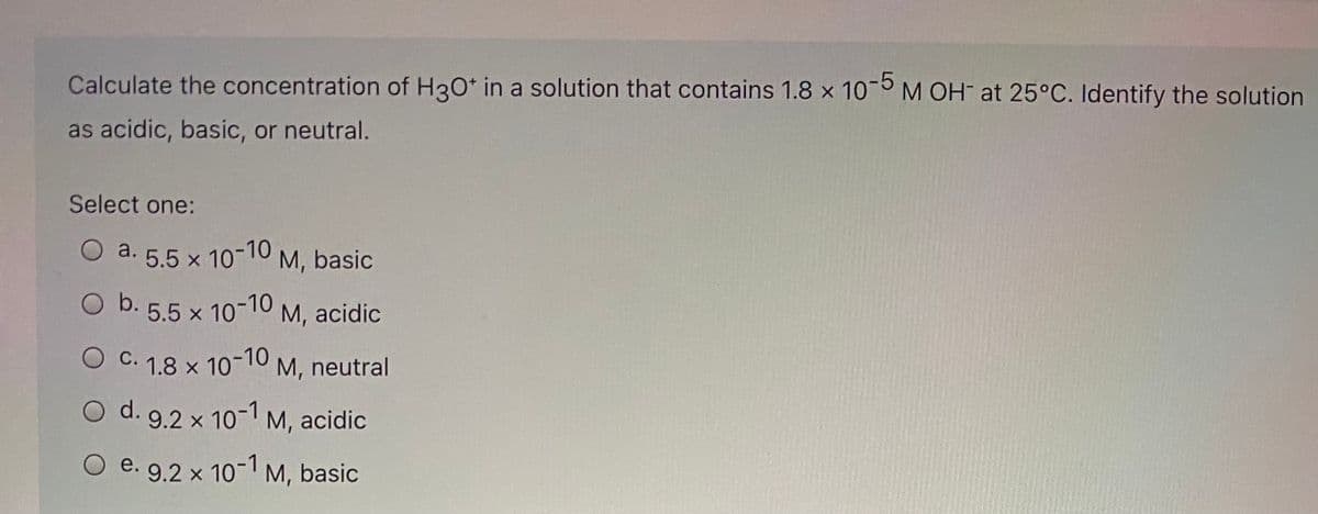 Calculate the concentration of H3O* in a solution that contains 1.8 x 10 M OH at 25°C. Identify the solution
as acidic, basic, or neutral.
Select one:
a. 5.5 x 10-10
M, basic
5.5 x 10-10 M, acidic
С.
1.8 x
x 10-10 M, neutral
O d. 9.2 x 10-M, acidic
e. 9.2 x 10 M, basic
