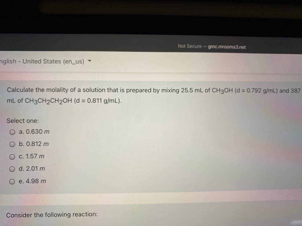 Not Secure - gmc.mrooms3.net
nglish - United States (en_us)
Calculate the molality of a solution that is prepared by mixing 25.5 mL of CH3OH (d = 0.792 g/mL) and 387
%3D
mL of CH3CH2CH2OH (d = 0.811 g/mL).
%3D
Select one:
a. 0.630 m
b. 0.812 m
c. 1.57 m
d. 2.01 m
e. 4.98 m
Consider the following reaction:
