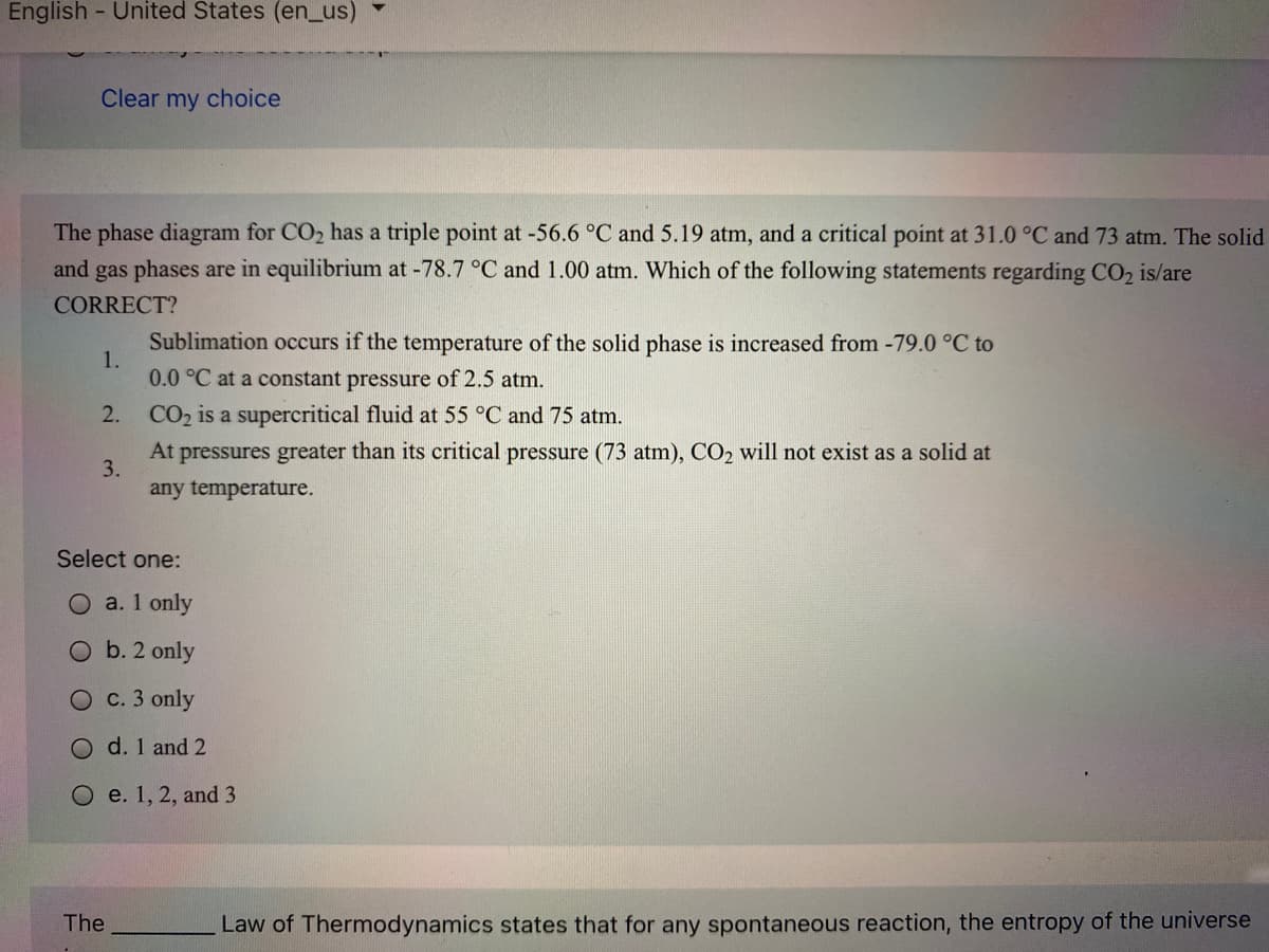 English - United States (en_us)
Clear my choice
The phase diagram for CO2 has a triple point at -56.6 °C and 5.19 atm, and a critical point at 31.0 °C and 73 atm. The solid
and gas phases are in equilibrium at -78.7 °C and 1.00 atm. Which of the following statements regarding CO2 is/are
CORRECT?
Sublimation occurs if the temperature of the solid phase is increased from -79.0 °C to
1.
0.0 °C at a constant pressure of 2.5 atm.
2.
CO2 is a supercritical fluid at 55 °C and 75 atm.
At pressures greater than its critical pressure (73 atm), CO2 will not exist as a solid at
3.
any temperature.
Select one:
a. 1 only
O b. 2 only
O c. 3 only
O d. 1 and 2
O e. 1, 2, and 3
The
Law of Thermodynamics states that for any spontaneous reaction, the entropy of the universe
