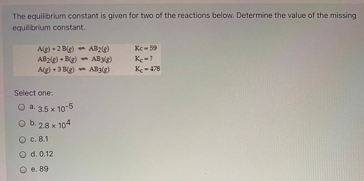 The equilibrium constant is given for two of the reactions below. Determine the value of the missing
equilibrium constant.
Kc = 59
A(g) +2 B(g) AB2(g)
AB2(g) + B(g)
A(g) +3 B(g) AB3(g)
- AB3(g)
Kc = ?
Kc = 478
%3D
Select one:
O a. 3.5 x 10-5
Ob.
O b. 2.8 x 104
O c. 8.1
O d. 0.12
e. 89
