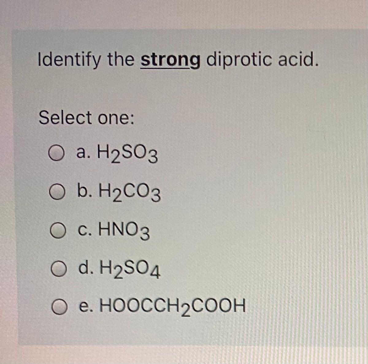 Identify the strong diprotic acid.
Select one:
O a. H2SO3
O b. H2CO3
O c. HNO3
O d. H2SO4
О е. НООССH2соон
