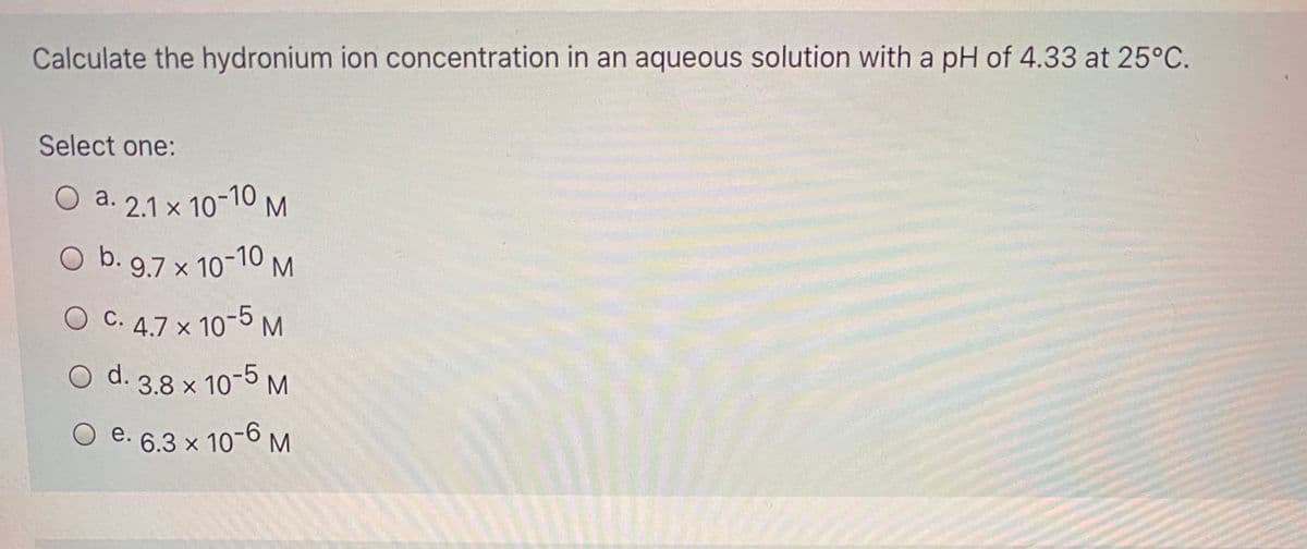 O b. 97 x 10-10,
Calculate the hydronium ion concentration in an aqueous solution with a pH of 4.33 at 25°C.
Select one:
O a. 2.1 x 10-10 M
а.
O C. 4.7 x 10-5M
O d. 3.8 x 10-5 M
O e. 6.3 x 106 M
