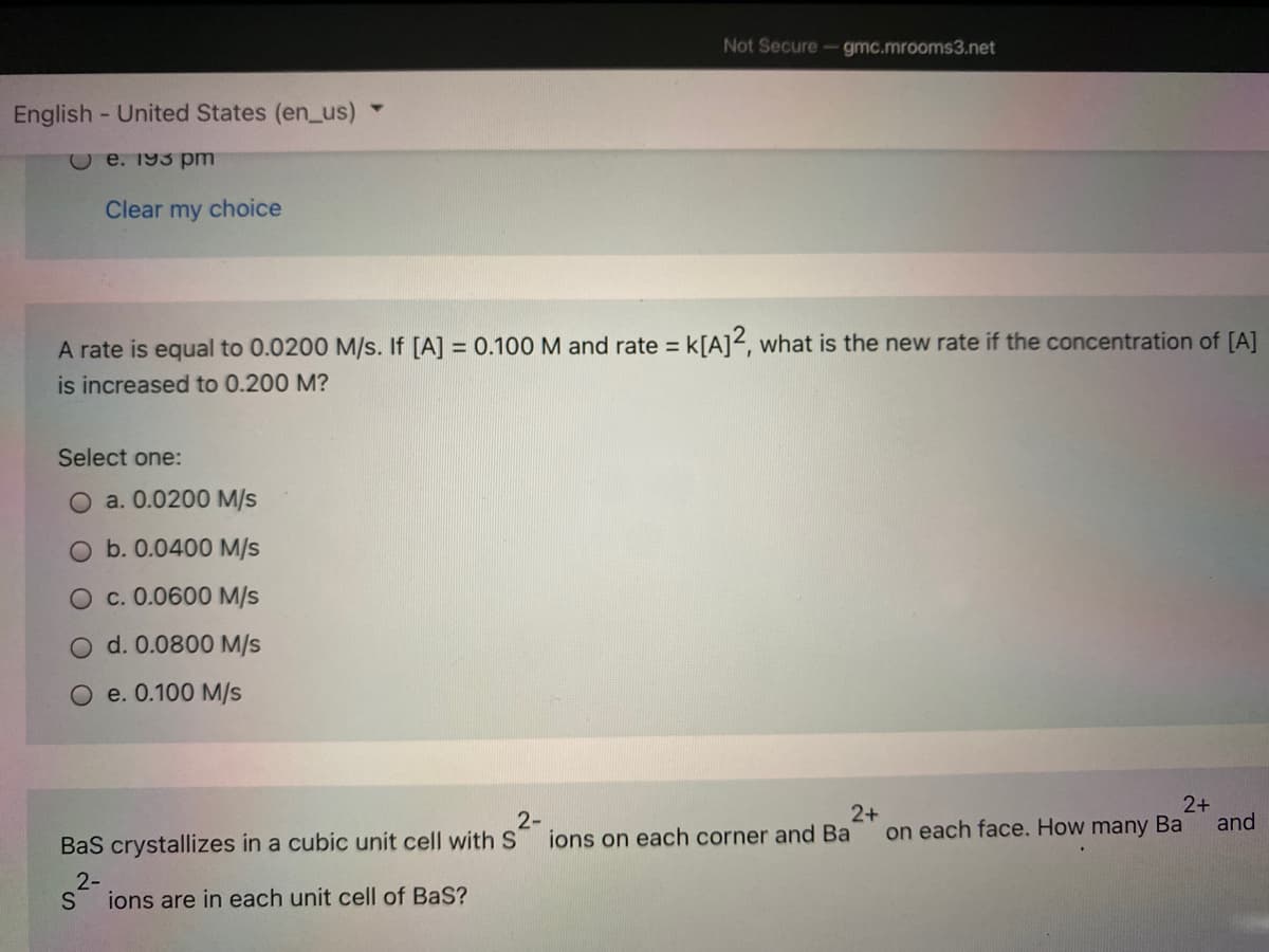 Not Secure- gmc.mrooms3.net
English - United States (en_us)
e. 193 pm
Clear my choice
A rate is equal to 0.0200 M/s. If [A] = 0.100 M and rate = k[A]<, what is the new rate if the concentration of [A]
%D
is increased to 0.200 M?
Select one:
a. 0.0200 M/s
O b. 0.0400 M/s
O c. 0.0600 M/s
d. 0.0800 M/s
O e. 0.100 M/s
2-
ions on each corner and Ba
2+
on each face. How many Ba
2+
and
Bas crystallizes in a cubic unit cell with S
2-
S
ions are in each unit cell of BaS?
