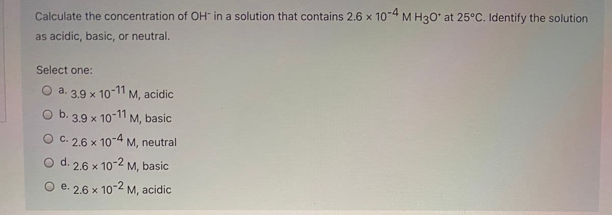 Calculate the concentration of OH in a solution that contains 2.6 x 10-4 M H3O* at 25°C. Identify the solution
as acidic, basic, or neutral.
Select one:
O a. 3.9 x 10-11 M, acidic
O b. 3.9 x 10-11 M, basic
O C. 2.6 x 10-4 M, neutral
d. 2.6 x 10-2 M, basic
e. 2.6 x 10-2 M, acidic
