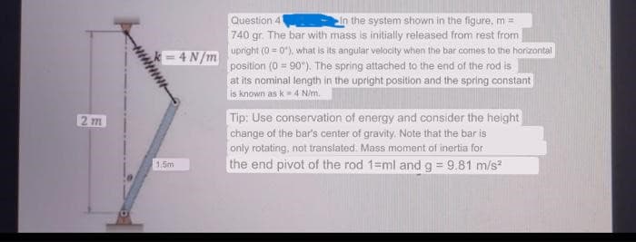 2m
k=4N/m
1.5m
Question 41
In the system shown in the figure, m =
740 gr. The bar with mass is initially released from rest from
upright (0=0"), what is its angular velocity when the bar comes to the horizontal
position (0 = 90°). The spring attached to the end of the rod is
at its nominal length in the upright position and the spring constant
is known as k-4 N/m.
Tip: Use conservation of energy and consider the height
change of the bar's center of gravity. Note that the bar is
only rotating, not translated. Mass moment of inertia for
the end pivot of the rod 1-ml and g = 9.81 m/s²