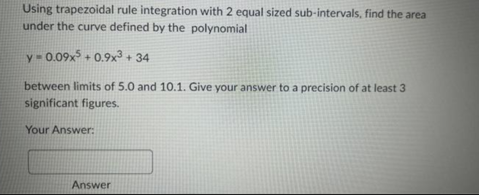 Using trapezoidal rule integration with 2 equal sized sub-intervals, find the area
under the curve defined by the polynomial
y = 0.09x5 +0.9x³ +34
between limits of 5.0 and 10.1. Give your answer to a precision of at least 3
significant figures.
Your Answer:
Answer