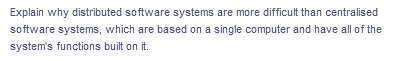 Explain why distributed software systems are more difficult than centralised
software systems, which are based on a single computer and have all of the
system's functions built on it.
