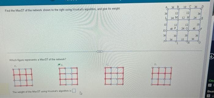 Find the MaxST of the network shown to the right using Kruskal's algorithm, and give its weight
Which figure represents a MaxST of the network?
132
The weight of the MaxST using Kruskale algorithm is
0.
A 36 B
36
12
L
24 M
18
KO
36
10
12
36
4 P
A
30
18 C 36
12
12 N 24
2
12
24 0
12
30
H
43
36
36
18
36
G
E
(
On-
Beal
L