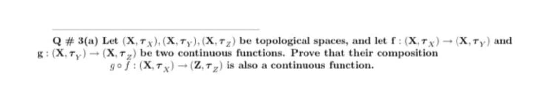 Q# 3(a) Let (X, Tx), (X, Ty), (X, 7z) be topological spaces, and let f: (X, 7x)(X, Ty) and
g: (X, Ty) (X, Tz) be two continuous functions. Prove that their composition
gof: (X,Tx)(Z, T2) is also a continuous function.
