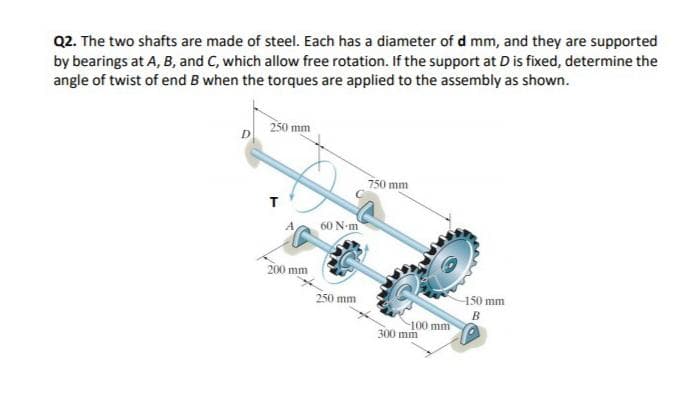 Q2. The two shafts are made of steel. Each has a diameter of d mm, and they are supported
by bearings at A, B, and C, which allow free rotation. If the support at D is fixed, determine the
angle of twist of end B when the torques are applied to the assembly as shown.
250 mm
750 mm
A,
60 N-m
200 mm
250 mm
150 mm
B
-100 mm
300 mm
