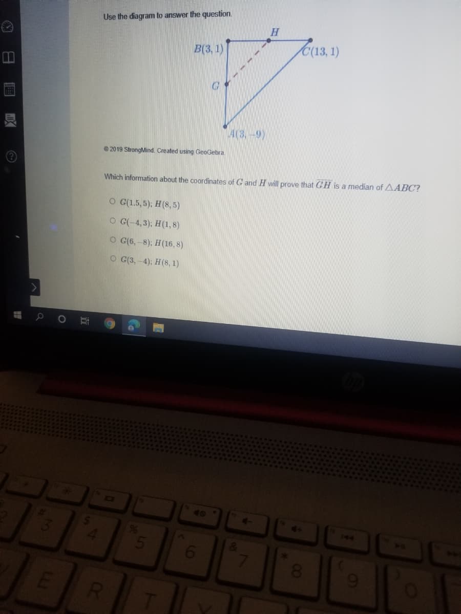 Use the diagram to answer the question.
H.
B(3, 1)
C(13, 1)
A(3,-9)
e 2019 StrongMind. Created using GeoGebra.
Which information about the coordinates of G and H will prove that GH is a median of AABC?
O G(1.5, 5); H(8, 5)
O G(-4,3); H(1, 8)
O G(6, -8); H(16, 8)
O G(3. -4); H(8, 1)
40
144
50
61
8.
RI
00
LLI
