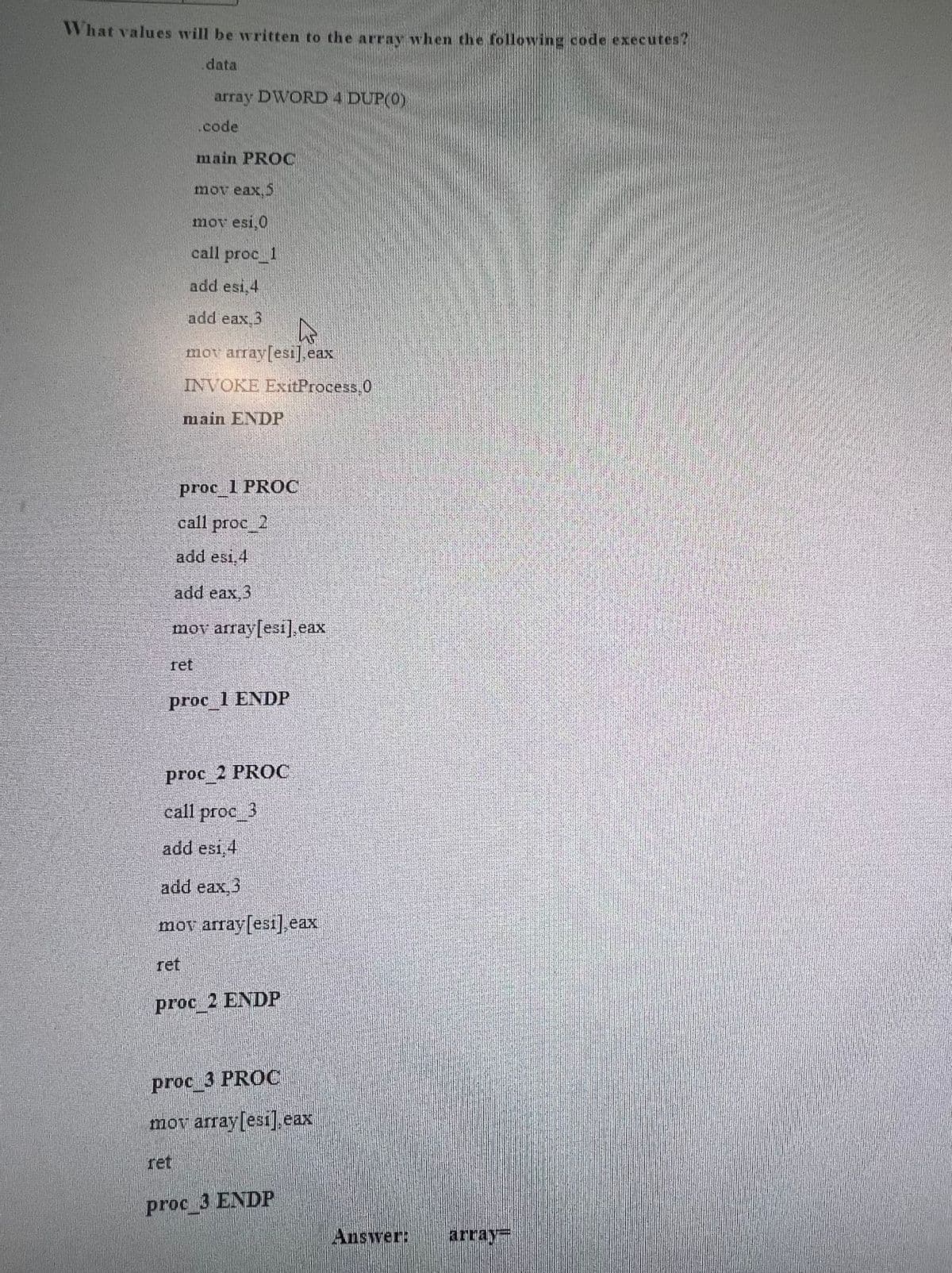 What values will be written to the array when the following code executes?
data
array DWORD 4 DUP(0)
code
main PROC
mov eax, 5
mov esi, 0
call proc_1
add esi,4
add eax 3
k
mov array[esi] eax
INVOKE ExitProcess 0
main ENDF
proc 1 PROC
call proc_2
add esi, 4
add eax, 3
mov array[esi], eax
ret
proc 1 ENDP
proc 2 PROC
call proc_3
add esi.4
add eax 3
mov array[esi] eax
ret
Proc RENDE
proc_3 PROC
mov array[esi] eax
ProcA ENDP
Answer:
array