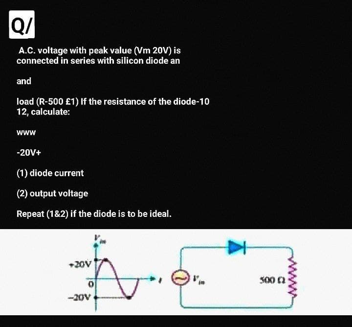 Q/
A.C. voltage with peak value (Vm 20V) is
connected in series with silicon diode an
and
load (R-500 £1) If the resistance of the diode-10
12, calculate:
www
-20V+
(1) diode current
(2) output voltage
Repeat (1&2) if the diode is to be ideal.
+20V
S00 a
-20V
