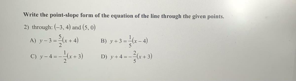 Write the point-slope form of the equation of the line through the given points.
2) through: (-3, 4) and (5, 0)
A) y-3 =-(x+ 4)
B) y+ 3 =-(x – 4)
C) y-4=-x+3)
D) y+4=--(x+3)
