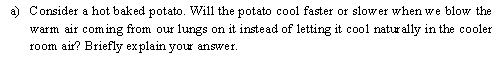 Consider a hot baked potato. Will the potato cool faster or slower when we blow the
warm air com ing from our lungs on it instead of letting it cool naturally in the cooler
room air? Briefly explain your answer.
