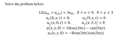 Solve the problem below:
12(uxx + Uyy) = 3utt, 0< x < 9, 0<y<3
Uz(0, y, t) = 0,
Uy (x, 0, t) = 0,
u(x, y, 0) = 10cos(3nx) – cos(5¤y)
u¿(x, y,0) = -8cos(3nx)cos(5ny)
Uz(9, y, t) = 0
u, (x, 3, t) = 0
