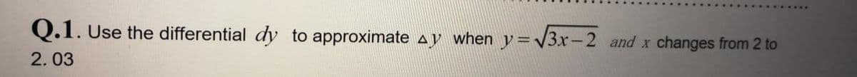 Q.1. Use the differential dy to approximate ay when y=\3x-2 and x changes from 2 to
2.03
