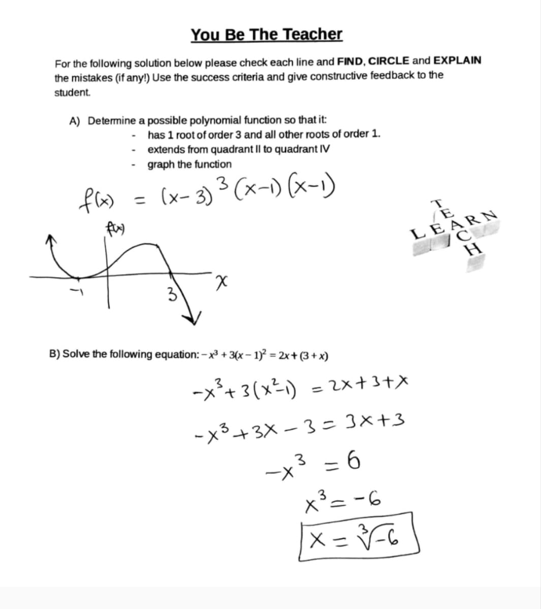 You Be The Teacher
For the following solution below please check each line and FIND, CIRCLE and EXPLAIN
the mistakes (if any!) Use the success criteria and give constructive feedback to the
student.
A) Determine a possible polynomial function so that it:
-
has 1 root of order 3 and all other roots of order 1.
f(x)
fax)
- extends from quadrant II to quadrant IV
graph the function
3
= (x-3) ³ (x-1) (x-1)
3
Χ
B) Solve the following equation: - x3 + 3(x-1)² = 2x+(3+x)
-×³+3(x²-1)
=
=2x+3+x
TE
LEARN
C
-X³ +3x-3=3x+3
-x³ = 6
X³=-6
Х
===-6
H