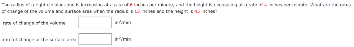 The radius of a right circular cone is increasing at a rate of 6 inches per minute, and the height is decreasing at a rate of 4 inches per minute. What are the rates
of change of the volume and surface area when the radius is 15 inches and the height is 45 inches?
in³/min
rate of change of the volume
rate of change of the surface area
in²/min