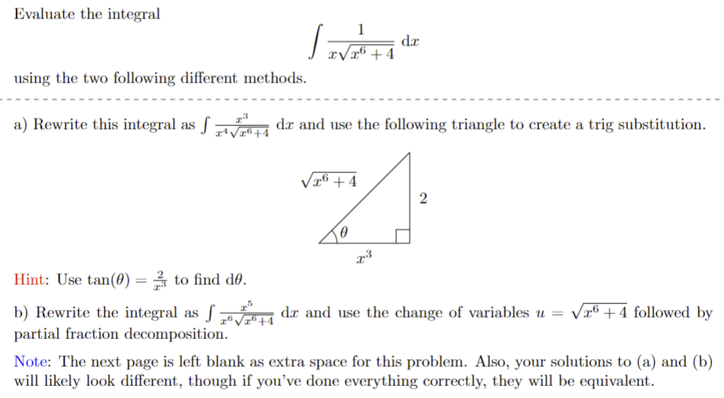 Evaluate the integral
] =
using the two following different methods.
1
7:5
x6 √x6+4
x√x6 +4
da
x3
a) Rewrite this integral as f√4 de and use the following triangle to create a trig substitution.
x6 +4
A
2
x3
Hint: Use tan(0) to find do.
b) Rewrite the integral as f
partial fraction decomposition.
Note: The next page is left blank as extra space for this problem. Also, your solutions to (a) and (b)
will likely look different, though if you've done everything correctly, they will be equivalent.
de and use the change of variables u = x6+4 followed by