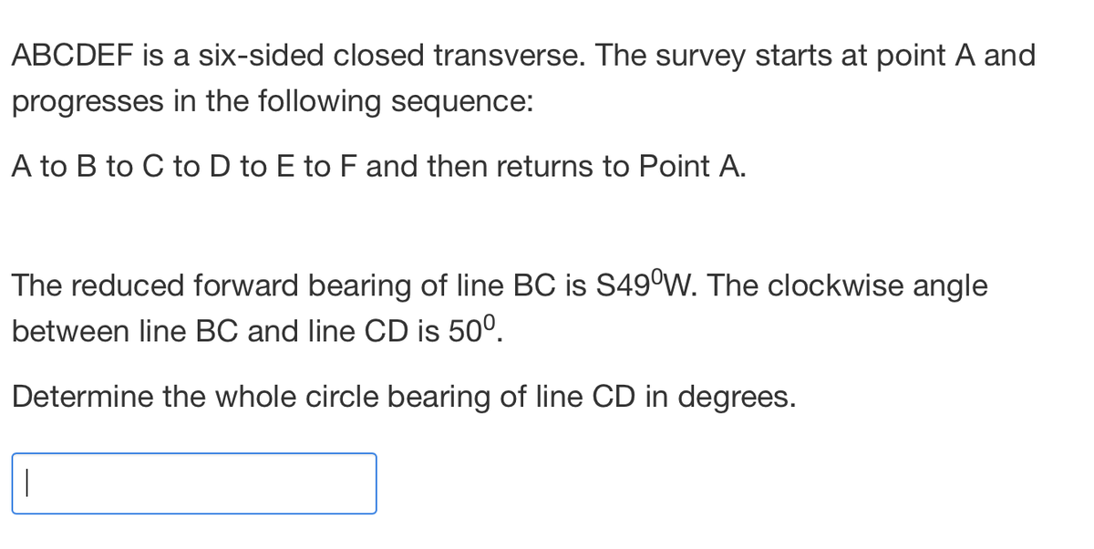 ABCDEF is a six-sided closed transverse. The survey starts at point A and
progresses in the following sequence:
A to B to C to D to E to F and then returns to Point A.
The reduced forward bearing of line BC is S49°W. The clockwise angle
between line BC and line CD is 50⁰.
Determine the whole circle bearing of line CD in degrees.
|