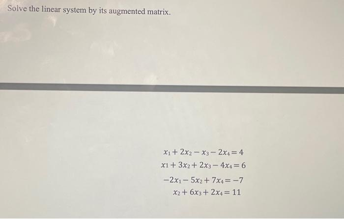 Solve the linear system by its augmented matrix.
X1 + 2x2-x3-2x4 = 4
x1 + 3x2+2x3-4x4 = 6
-2x15x2+7X4= -7
x2 + 6x3 + 2x4 = 11