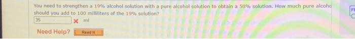 You need to strengthen a 19% alcohol solution with a pure alcohol solution to obtain a 50% solution. How much pure alcoho
should you add to 100 milliliters of the 19% solution?
35
xml
Need Help?
Read It