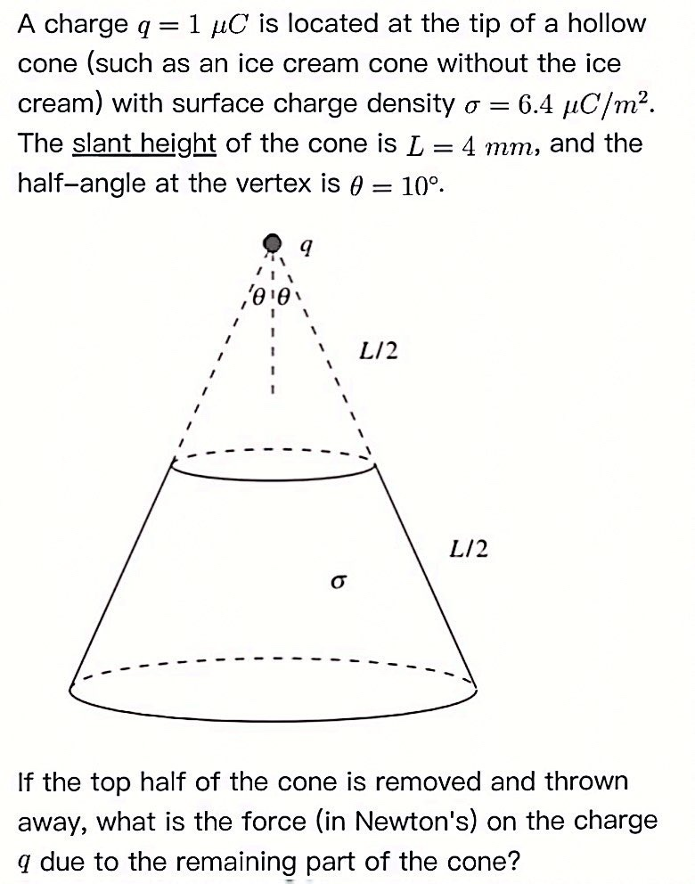 A charge q = 1 μC is located at the tip of a hollow
cone (such as an ice cream cone without the ice
cream) with surface charge density o = 6.4 μC/m².
The slant height of the cone is L = 4 mm, and the
half-angle at the vertex is 0: 10⁰.
=
L12
L/2
If the top half of the cone is removed and thrown
away, what is the force (in Newton's) on the charge
9 due to the remaining part of the cone?