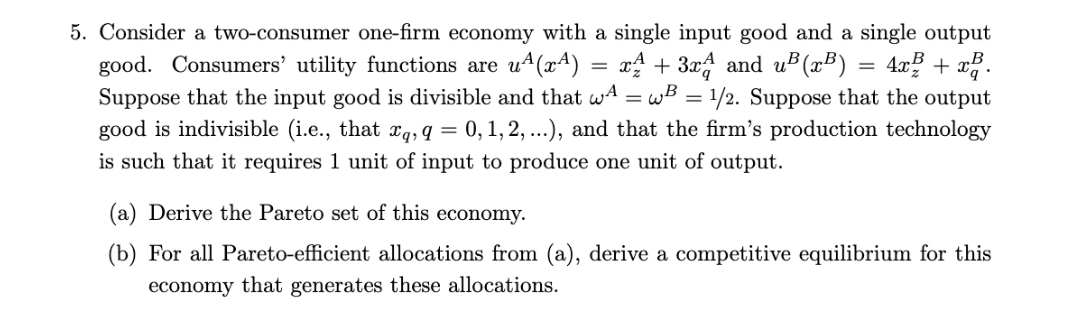 5. Consider a two-consumer one-firm economy with a single input good and a single output
good. Consumers' utility functions are u4(x4)
Suppose that the input good is divisible and that wA = wB = 1/2. Suppose that the output
good is indivisible (i.e., that xg, q = 0, 1, 2, ...), and that the firm's production technology
is such that it requires 1 unit of input to produce one unit of output.
rA + 3r and uB(xB)
4x? + x.
(a) Derive the Pareto set of this economy.
(b) For all Pareto-efficient allocations from (a), derive a competitive equilibrium for this
economy that generates these allocations.

