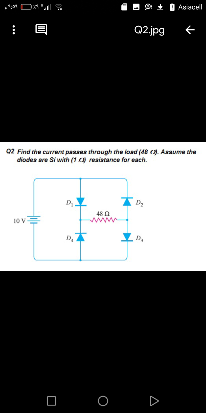 9:09
Asiacell
Q2.jpg
Q2 Find the current passes through the load (48 2). Assume the
diodes are Si with (1 2) resistance for each.
D2
48 2
10 V=
DA
D3
A
