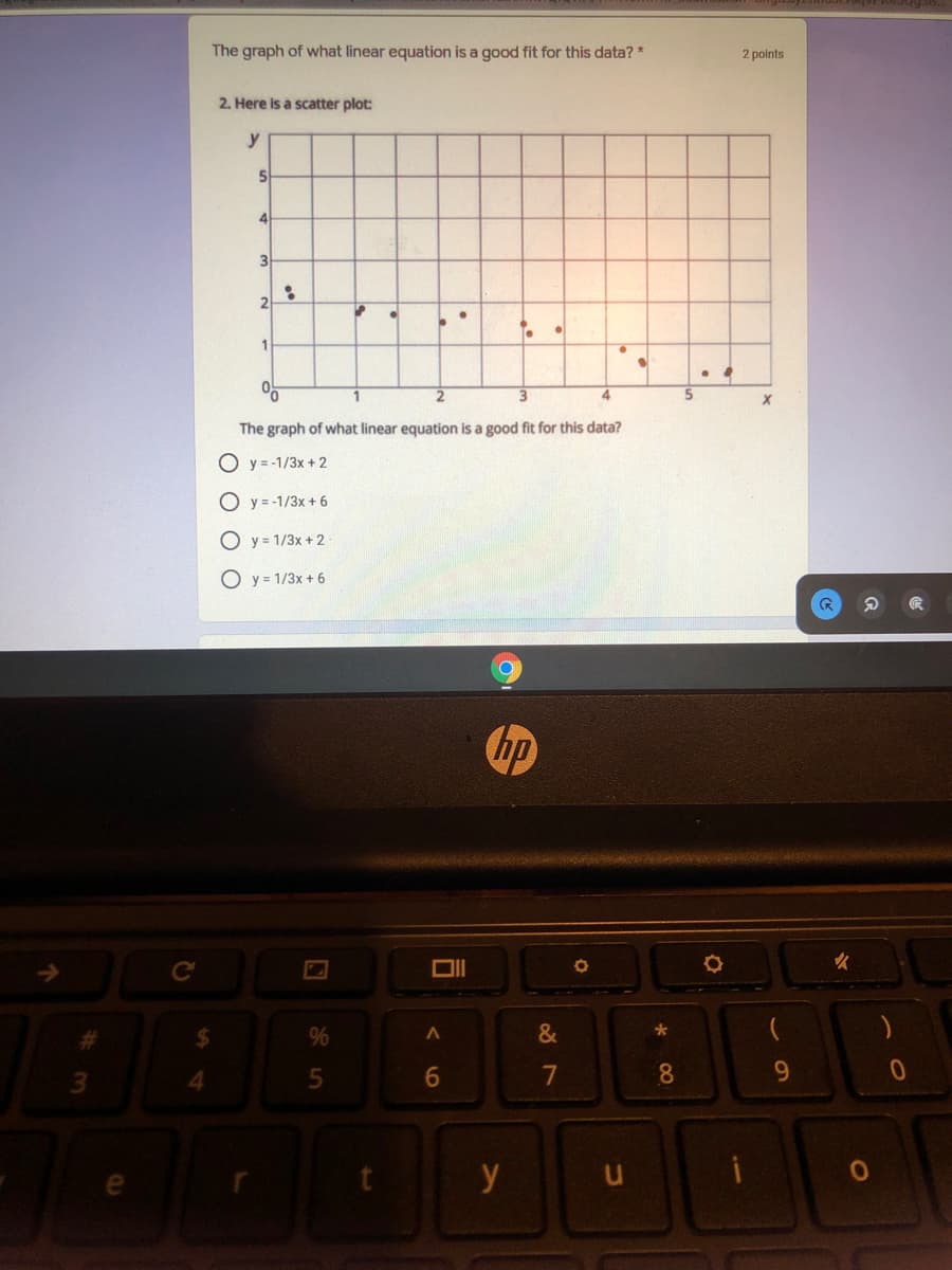 The graph of what linear equation is a good fit for this data? *
2 points
2. Here is a scatter plot:
y
3
1
The graph of what linear equation is a good fit for this data?
O y = -1/3x + 2
O y = -1/3x + 6
y 1/3x +2
O y = 1/3x + 6
hp
Ce
DI
%23
%24
&
4.
7
8.
9.
y
