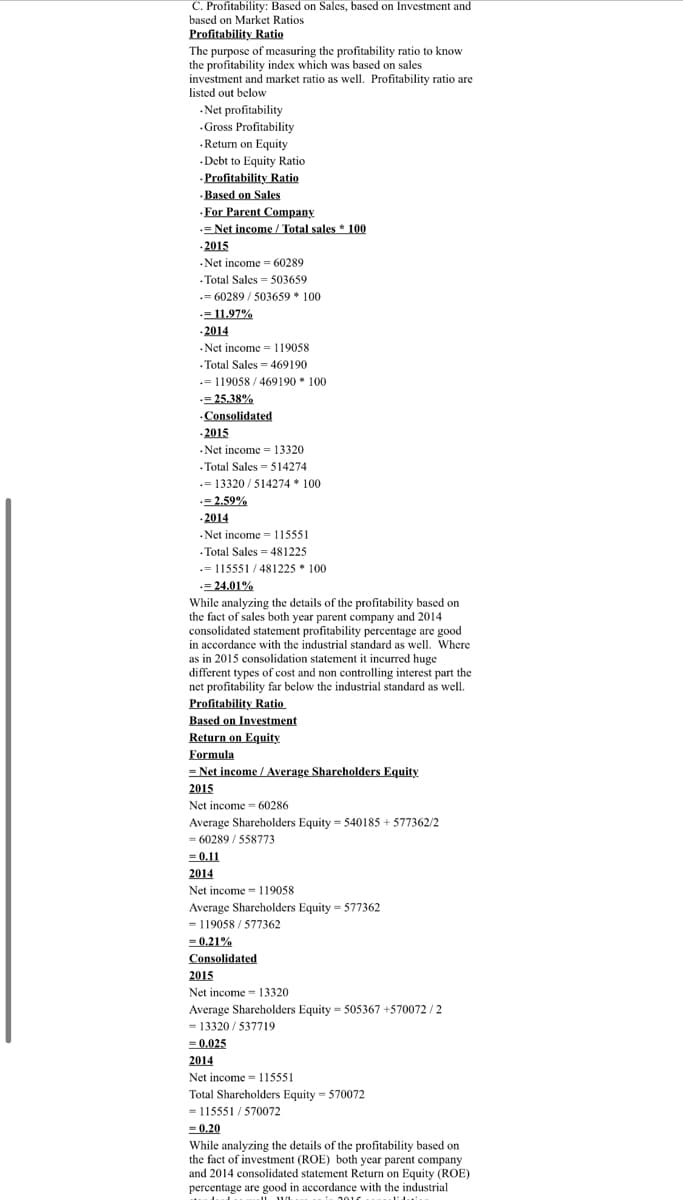 C. Profitability: Based on Sales, based on Investment
based on Market Ratios
Profitability Ratio
The purpose of measuring the profitability ratio to know
the profitability index which was based
investment and market ratio as well. Profitability ratio are
listed out below
sales
.Net profitability
.Gross Profitability
·Return on Equity
.Debt to Equity Ratio
.Profitability Ratio
·Based on Sales
·For Parent Company
= Net income / Total sales * 100
-2015
Net income = 60289
.Total Sales = 503659
.= 60289 / 503659 * 100
=11.97%
- 2014
-Net income = 119058
· Total Sales = 469190
.= 119058 / 469190 * 100
= 25.38%
Consolidated
- 2015
- Net income = 13320
- Total Sales 514274
= 13320 / 514274 * 100
-=2.59%
-2014
Net income 115551
.Total Sales = 481225
.= 115551 / 481225 * 100
-= 24.01%
While analyzing the details of the profitability based on
the fact of sales both year parent company and 2014
consolidated statement profitability percentage are good
in accordance with the industrial standard as well. Where
as in 2015 consolidation statement it incurred huge
different types of cost and non controlling interest part the
net profitability far below the industrial standard as well.
Profitability Ratio
Based on Investment
Return on Equity
Formula
= Net income / Average Shareholders Equity
2015
Net income = 60286
Average Shareholders Equity = 540185 + 577362/2
= 60289 / 558773
= 0.11
2014
Net income = 119058
Average Sharcholders Equity = 577362
= 119058 / 577362
= 0.21%
Consolidated
2015
Net income = 13320
Average Shareholders Equity = 505367 +570072 / 2
= 13320 / 537719
= 0.025
2014
Net income = 115551
Total Shareholders Equity = 570072
115551 / 570072
= 0,20
=
While analyzing the details of the profitability based on
the fact of investment (ROE) both year parent company
and 2014 consolidated statement Return on Equity (ROE)
percentage are good in accordance with the industrial
2010
