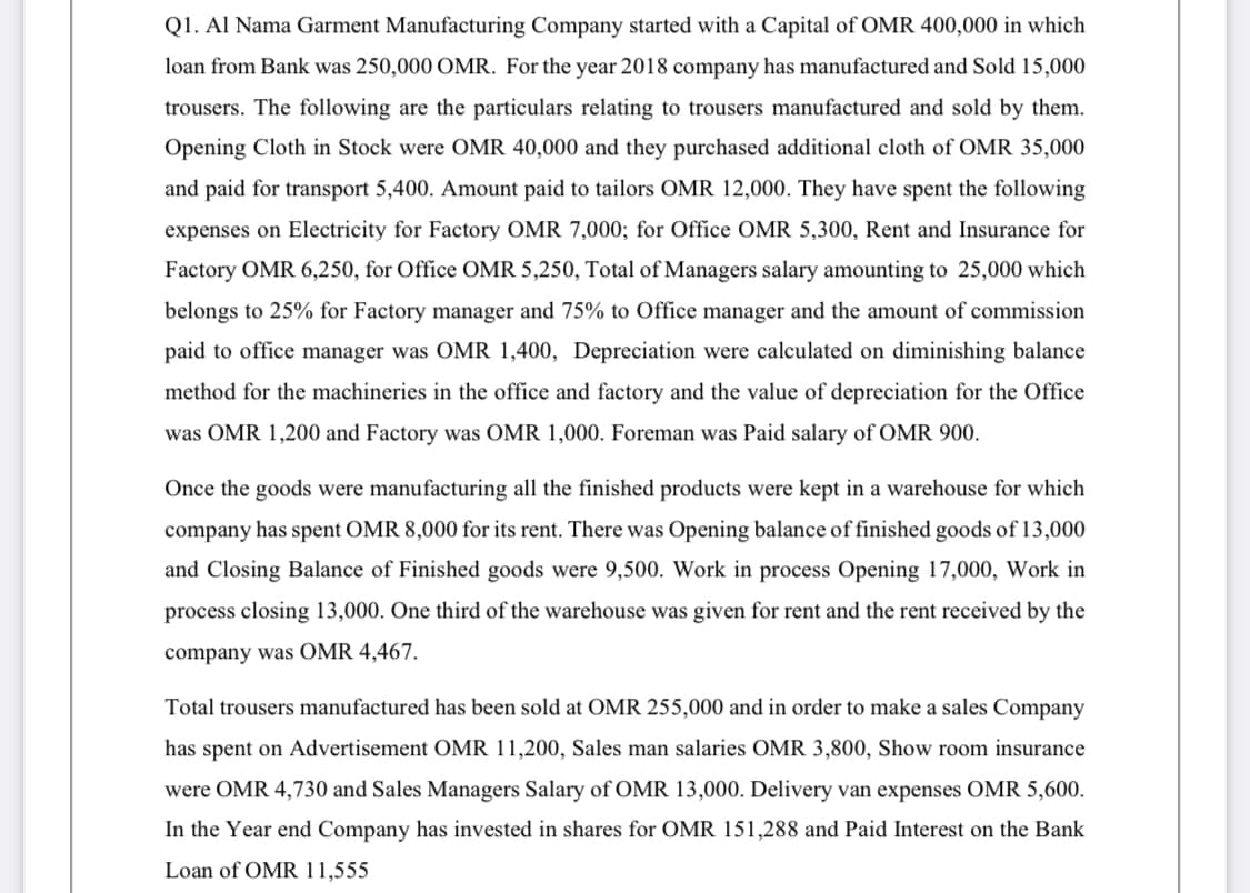 Q1. Al Nama Garment Manufacturing Company started with a Capital of OMR 400,000 in which
loan from Bank was 250,000 OMR. For the year 2018 company has manufactured and Sold 15,000
trousers. The following are the particulars relating to trousers manufactured and sold by them.
Opening Cloth in Stock were OMR 40,000 and they purchased additional cloth of OMR 35,000
and paid for transport 5,400. Amount paid to tailors OMR 12,000. They have spent the following
expenses on Electricity for Factory OMR 7,000; for Office OMR 5,300, Rent and Insurance for
Factory OMR 6,250, for Office OMR 5,250, Total of Managers salary amounting to 25,000 which
belongs to 25% for Factory manager and 75% to Office manager and the amount of commission
paid to office manager was OMR 1,400, Depreciation were calculated on diminishing balance
method for the machineries in the office and factory and the value of depreciation for the Office
was OMR 1,200 and Factory was OMR 1,000. Foreman was Paid salary ofOMR 900.
Once the goods were manufacturing all the finished products were kept in a warehouse for which
company has spent OMR 8,000 for its rent. There was Opening balance of finished goods of 13,000
and Closing Balance of Finished goods were 9,500. Work in process Opening 17,000, Work in
process closing 13,000. One third of the warehouse was given for rent and the rent received by the
company was OMR 4,467.
Total trousers manufactured has been sold at OMR 255,000 and in order to make a sales Company
has spent on Advertisement OMR 11,200, Sales man salaries OMR 3,800, Show room insurance
were OMR 4,730 and Sales Managers Salary of OMR 13,000. Delivery van expenses OMR 5,600.
In the Year end Company has invested in shares for OMR 151,288 and Paid Interest on the Bank
Loan of OMR 11,555
