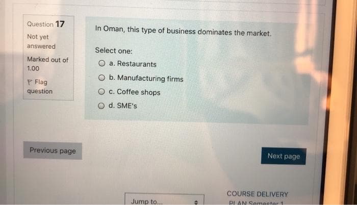 Question 17
In Oman, this type of business dominates the market.
Not yet
answered
Select one:
Marked out of
O a. Restaurants
1.00
O b. Manufacturing firms
P Flag
question
O c. Coffee shops
O d. SME's
Previous page
Next page
COURSE DELIVERY
Jump to...
PLAN Semeeter 1
