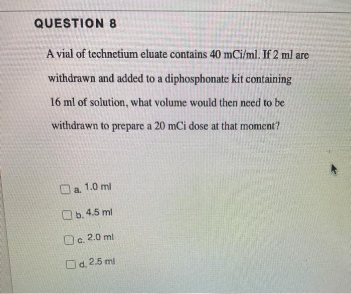 QUESTION 8
A vial of technetium eluate contains 40 mCi/ml. If 2 ml are
withdrawn and added to a diphosphonate kit containing
16 ml of solution, what volume would then need to be
withdrawn to prepare a 20 mCi dose at that moment?
a. 1.0 ml
Ob.4.5 ml
O c. 2.0 ml
O d. 2.5 ml
