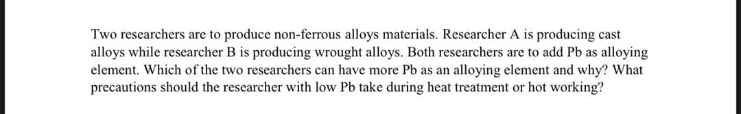 Two researchers are to produce non-ferrous alloys materials. Researcher A is producing cast
alloys while researcher B is producing wrought alloys. Both researchers are to add Pb as alloying
element. Which of the two researchers can have more Pb as an alloying element and why? What
precautions should the researcher with low Pb take during heat treatment or hot working?
