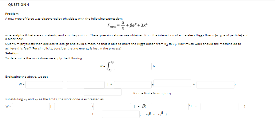 QUESTION 4
Problem
A new type of force was discovered by physicists with the following expression:
a
Fnew
+ Be* + 3x
where alpha & beta are constants, and x is the position. The expression above was obtained from the interaction of a massless Higgs Boson (a type of particle) and
a black hole.
Quantum physicists then decides to design and build a machine that is able to move the Higgs Boson from x2 to x1. How much work should the machine do to
achieve this feat? (For simplicity, consider that no energy is lost in the process)
Solution
To determine the work done we apply the following
W =
dx
Evaluating the above, we get
W =
for the limits from xj to xe
substituting x1 and x2 as the limits, the work done is expressed as
W =
Bi
x1
( x15
