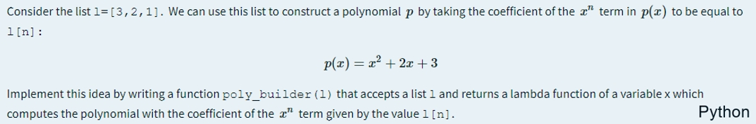 Consider the list 1= [3,2,1]. We can use this list to construct a polynomial p by taking the coefficient of the x" term in p(x) to be equal to
1[n]:
p(x) = x? + 2x +3
Implement this idea by writing a function poly_builder (1) that accepts a list 1 and returns a lambda function of a variable x which
computes the polynomial with the coefficient of the a" term given by the value 1 [n].
Python
