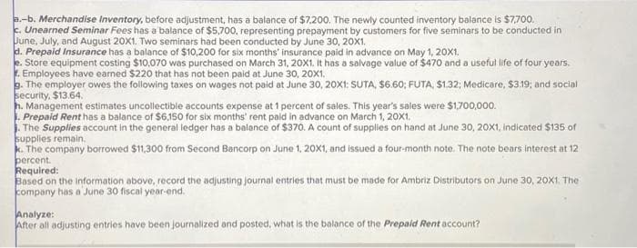 a.-b. Merchandise Inventory, before adjustment, has a balance of $7,200. The newly counted inventory balance is $7,700.
c. Unearned Seminar Fees has a balance of $5,700, representing prepayment by customers for five seminars to be conducted in
June, July, and August 20X1. Two seminars had been conducted by June 30, 20X1.
d. Prepaid Insurance has a balance of $10,200 for six months' insurance paid in advance on May 1, 20X1.
e. Store equipment costing $10,070 was purchased on March 31, 20X1. It has a salvage value of $470 and a useful life of four years.
. Employees have earned $220 that has not been paid at June 30, 20X1.
g. The employer owes the following taxes on wages not paid at June 30, 20X1: SUTA, $6.60; FUTA, $1.32; Medicare, $3.19; and social
security, $13.64.
h. Management estimates uncollectible accounts expense at 1 percent of sales. This year's sales were $1,700,000.
1. Prepaid Rent has a balance of $6,150 for six months' rent paid in advance on March 1, 20X1.
The Supplies account in the general ledger has a balance of $370. A count of supplies on hand at June 30, 20X1, indicated $135 of
supplies remain.
k. The company borrowed $11,300 from Second Bancorp on June 1, 20X1, and issued a four-month note. The note bears interest at 12
percent.
Required:
Based on the information above, record the adjusting journal entries that must be made for Ambriz Distributors on June 30, 20X1. The
company has a June 30 fiscal year-end.
Analyze:
After all adjusting entries have been journalized and posted, what is the balance of the Prepaid Rent account?