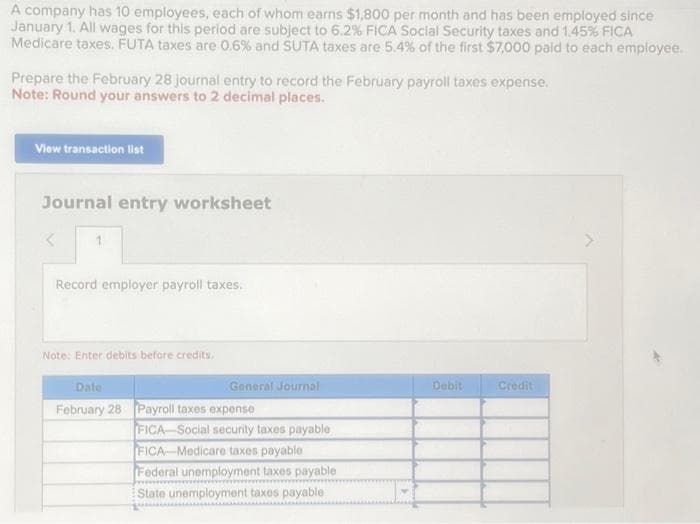 A company has 10 employees, each of whom earns $1,800 per month and has been employed since
January 1. All wages for this period are subject to 6.2% FICA Social Security taxes and 1.45% FICA
Medicare taxes. FUTA taxes are 0.6% and SUTA taxes are 5.4% of the first $7,000 paid to each employee.
Prepare the February 28 journal entry to record the February payroll taxes expense.
Note: Round your answers to 2 decimal places.
View transaction list
Journal entry worksheet
Record employer payroll taxes.
Note: Enter debits before credits.
General Journal
Date
February 28 Payroll taxes expense
FICA-Social security taxes payable
FICA-Medicare taxes payable
Federal unemployment taxes payable
State unemployment taxes payable
Debit
Credit