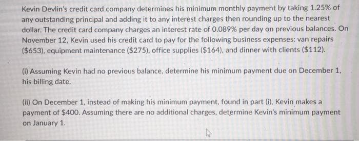 Kevin Devlin's credit card company determines his minimum monthly payment by taking 1.25% of
any outstanding principal and adding it to any interest charges then rounding up to the nearest
dollar. The credit card company charges an interest rate of 0.089% per day on previous balances. On
November 12, Kevin used his credit card to pay for the following business expenses: van repairs
($653), equipment maintenance ($275), office supplies ($164), and dinner with clients ($112).
(1) Assuming Kevin had no previous balance, determine his minimum payment due on December 1,
his billing date.
(ii) On December 1, instead of making his minimum payment, found in part (i). Kevin makes a
payment of $400. Assuming there are no additional charges, determine Kevin's minimum payment
on January 1.
