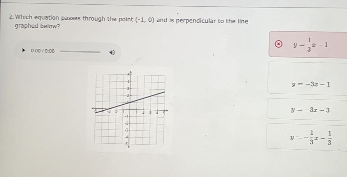 2. Which equation passes through the point (-1, 0) and is perpendicular to the line
graphed below?
1
y =
3.
%3D
0:00 /0:06
y = -3x- 1
リ=-3 -3
2 3
4.
y =
113
113
