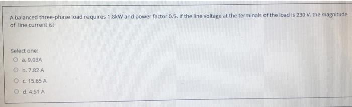 A balanced three-phase load requires 1.8kW and power factor 0.5. If the line voltage at the terminals of the load is 230 V, the magnitude
of line current is:
Select one:
Ⓒa. 9.03A
Ob. 7.82 A
O c. 15,65 A
d. 4.51 A
